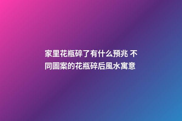 家里花瓶碎了有什么預兆 不同圖案的花瓶碎后風水寓意
